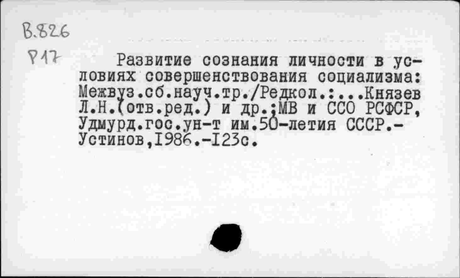 ﻿Развитие сознания личности в условиях совершенствования социализма: Межвуз.сб.науч.тр./Редкол.:...Князев Л.Ндотв.ред.) и др.;МВ и ССО РСФСР, Удмурд.гос.ун-т им.5и-летия СССР.-Устинов,1986.-123с.